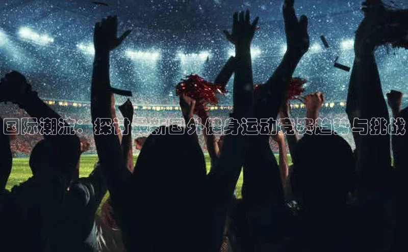 国际潮流：探讨最新国外健身运动竞赛趋势与挑战
