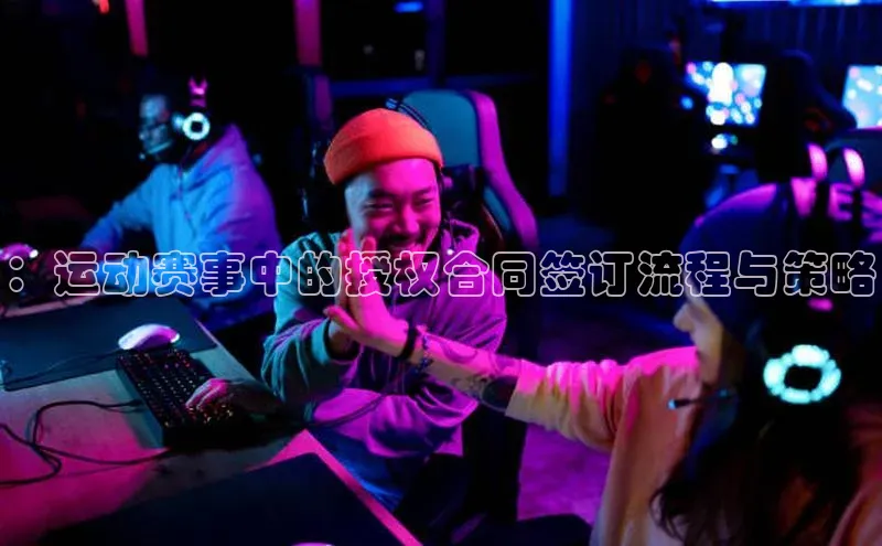 ：运动赛事中的授权合同签订流程与策略